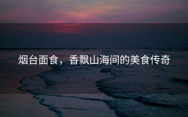烟台面食，香飘山海间的美食传奇