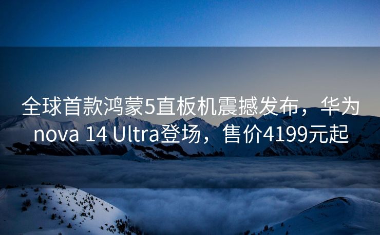 全球首款鸿蒙5直板机震撼发布，华为nova 14 Ultra登场，售价4199元起