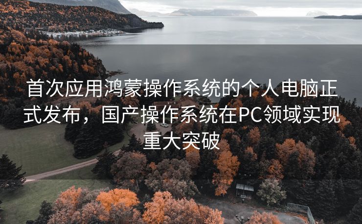 首次应用鸿蒙操作系统的个人电脑正式发布，国产操作系统在PC领域实现重大突破