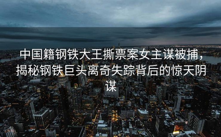 中国籍钢铁大王撕票案女主谋被捕，揭秘钢铁巨头离奇失踪背后的惊天阴谋