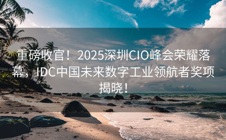 重磅收官！2025深圳CIO峰会荣耀落幕，IDC中国未来数字工业领航者奖项揭晓！