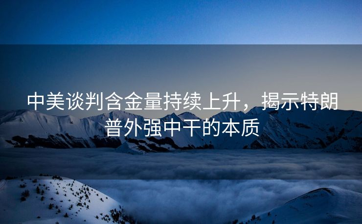 中美谈判含金量持续上升，揭示特朗普外强中干的本质