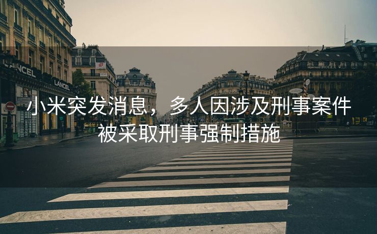 小米突发消息，多人因涉及刑事案件被采取刑事强制措施