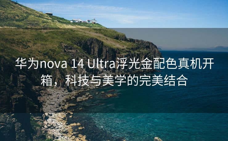 华为nova 14 Ultra浮光金配色真机开箱，科技与美学的完美结合