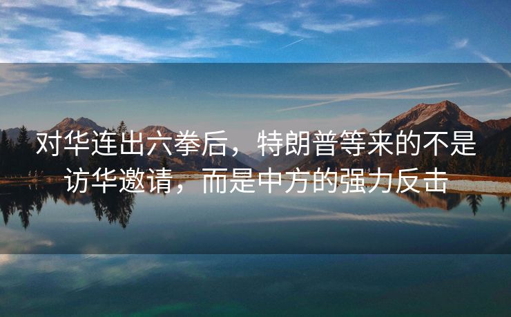 对华连出六拳后，特朗普等来的不是访华邀请，而是中方的强力反击