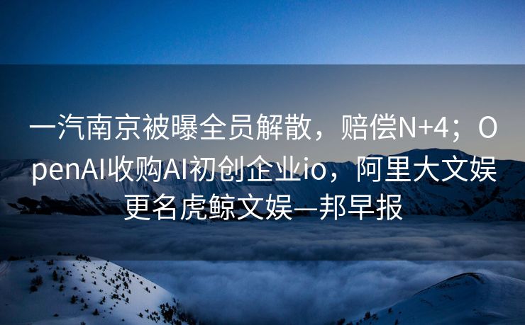 一汽南京被曝全员解散，赔偿N+4；OpenAI收购AI初创企业io，阿里大文娱更名虎鲸文娱—邦早报