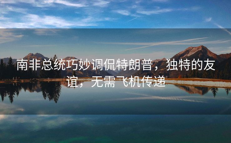 南非总统巧妙调侃特朗普，独特的友谊，无需飞机传递