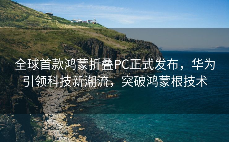 全球首款鸿蒙折叠PC正式发布，华为引领科技新潮流，突破鸿蒙根技术
