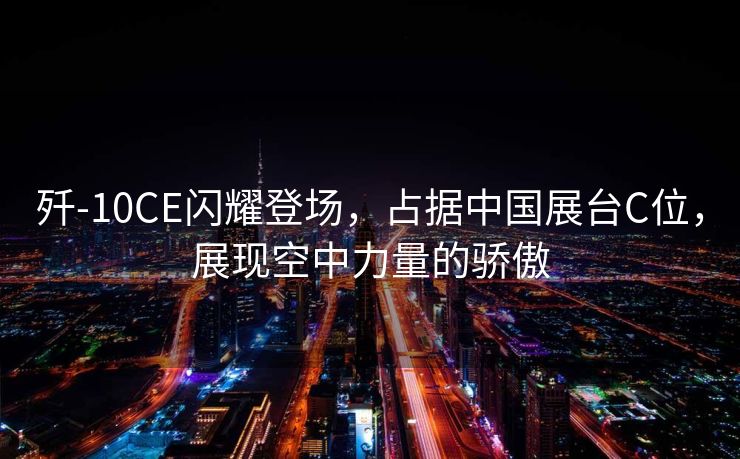 歼-10CE闪耀登场，占据中国展台C位，展现空中力量的骄傲