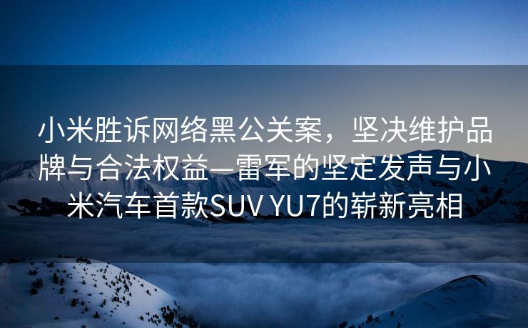小米胜诉网络黑公关案，坚决维护品牌与合法权益—雷军的坚定发声与小米汽车首款SUV YU7的崭新亮相