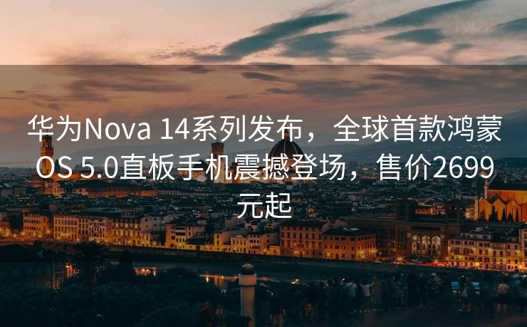 华为Nova 14系列发布，全球首款鸿蒙OS 5.0直板手机震撼登场，售价2699元起
