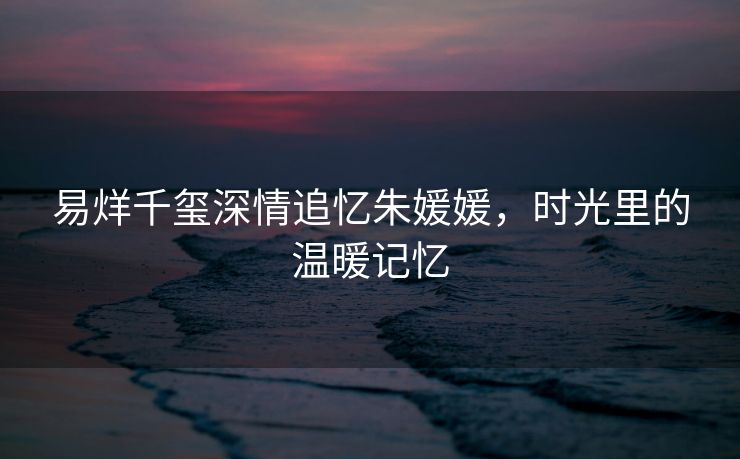 易烊千玺深情追忆朱媛媛，时光里的温暖记忆