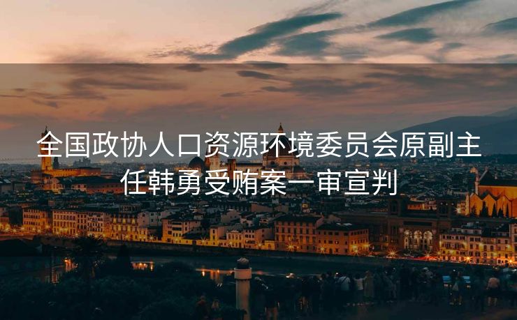 全国政协人口资源环境委员会原副主任韩勇受贿案一审宣判