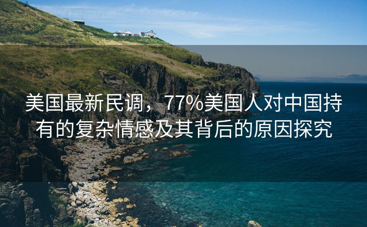 美国最新民调，77%美国人对中国持有的复杂情感及其背后的原因探究