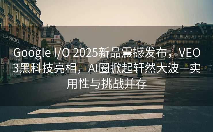 Google I/O 2025新品震撼发布，VEO3黑科技亮相，AI圈掀起轩然大波—实用性与挑战并存