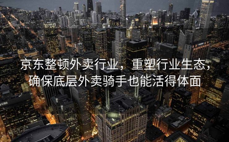 京东整顿外卖行业，重塑行业生态，确保底层外卖骑手也能活得体面