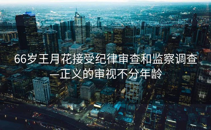 66岁王月花接受纪律审查和监察调查—正义的审视不分年龄