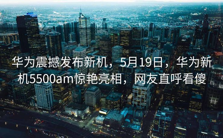华为震撼发布新机，5月19日，华为新机5500am惊艳亮相，网友直呼看傻