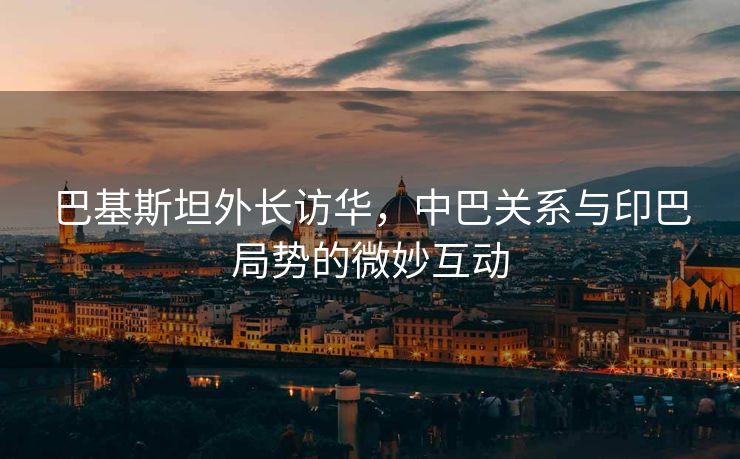 巴基斯坦外长访华，中巴关系与印巴局势的微妙互动