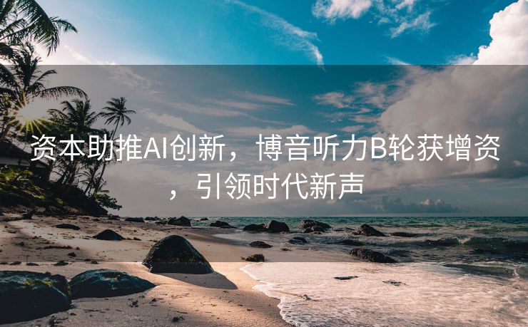资本助推AI创新，博音听力B轮获增资，引领时代新声