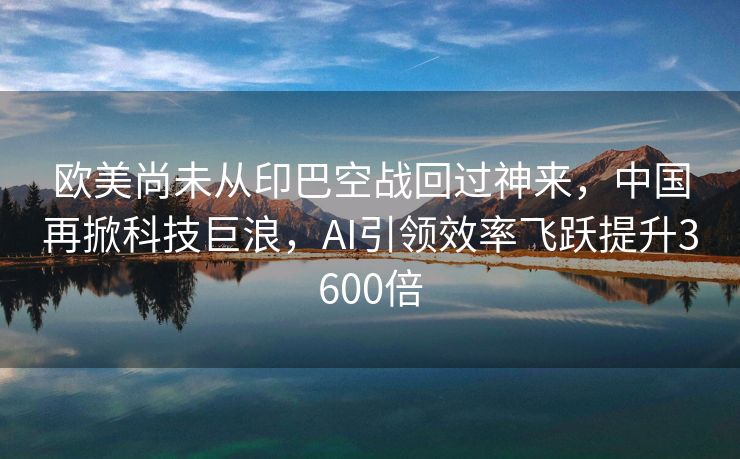 欧美尚未从印巴空战回过神来，中国再掀科技巨浪，AI引领效率飞跃提升3600倍