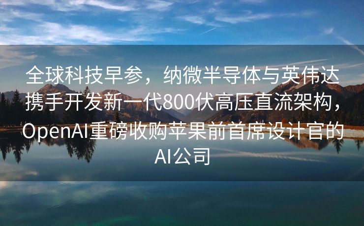 全球科技早参，纳微半导体与英伟达携手开发新一代800伏高压直流架构，OpenAI重磅收购苹果前首席设计官的AI公司