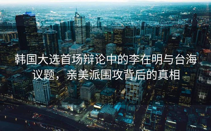 韩国大选首场辩论中的李在明与台海议题，亲美派围攻背后的真相