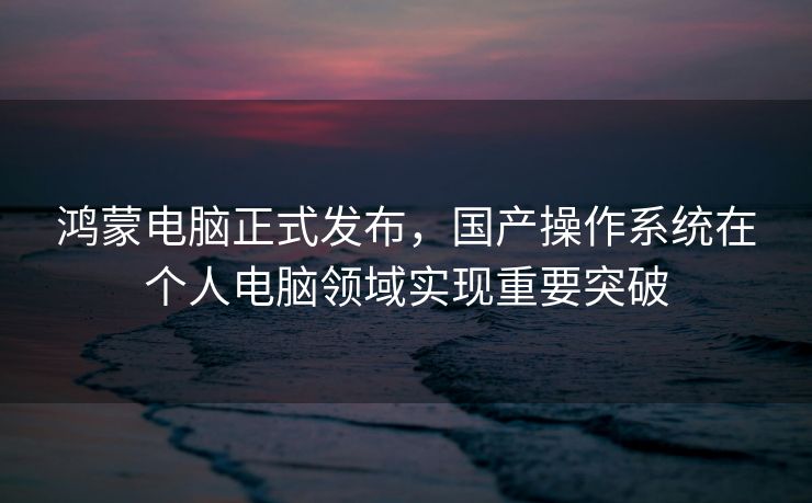 鸿蒙电脑正式发布，国产操作系统在个人电脑领域实现重要突破