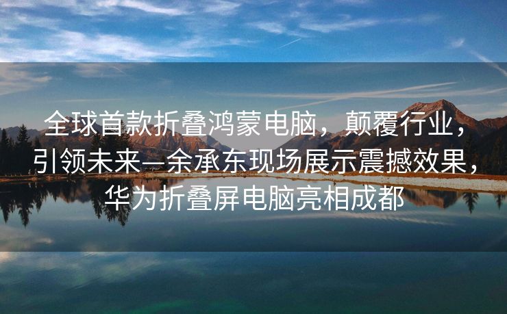 全球首款折叠鸿蒙电脑，颠覆行业，引领未来—余承东现场展示震撼效果，华为折叠屏电脑亮相成都