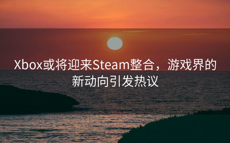 Xbox或将迎来Steam整合，游戏界的新动向引发热议