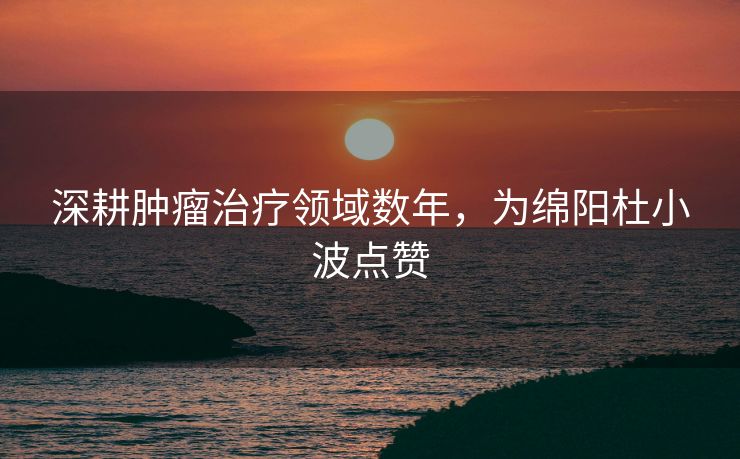 深耕肿瘤治疗领域数年，为绵阳杜小波点赞