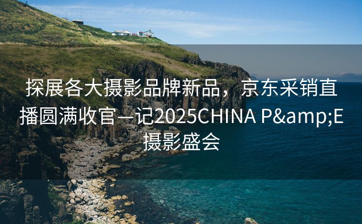 探展各大摄影品牌新品，京东采销直播圆满收官—记2025CHINA P&E摄影盛会