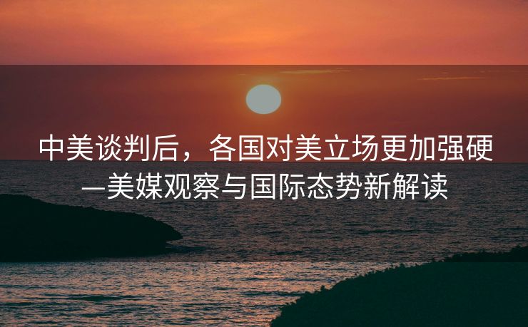 中美谈判后，各国对美立场更加强硬—美媒观察与国际态势新解读