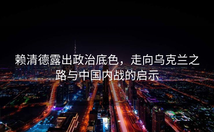 赖清德露出政治底色，走向乌克兰之路与中国内战的启示