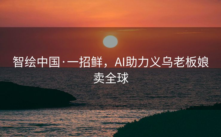 智绘中国·一招鲜，AI助力义乌老板娘卖全球