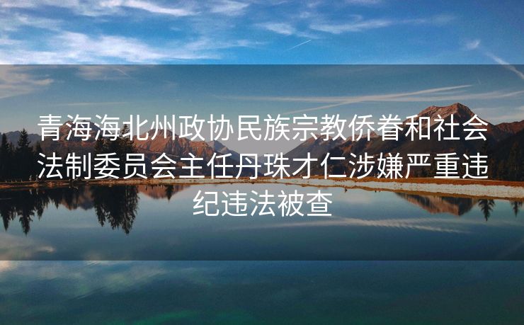 青海海北州政协民族宗教侨眷和社会法制委员会主任丹珠才仁涉嫌严重违纪违法被查