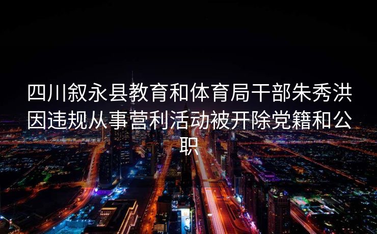 四川叙永县教育和体育局干部朱秀洪因违规从事营利活动被开除党籍和公职