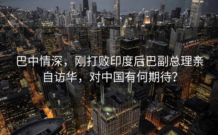 巴中情深，刚打败印度后巴副总理亲自访华，对中国有何期待？