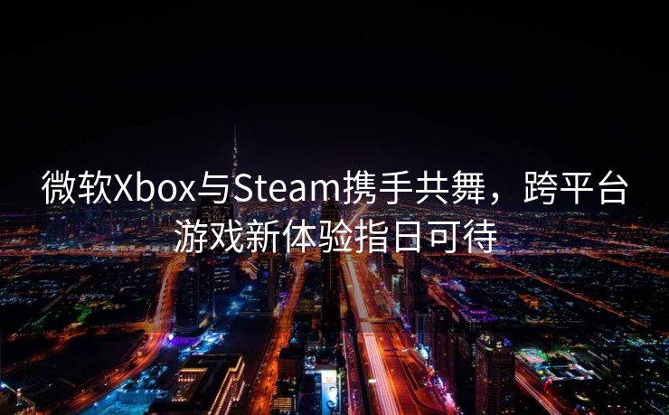 微软Xbox与Steam携手共舞，跨平台游戏新体验指日可待