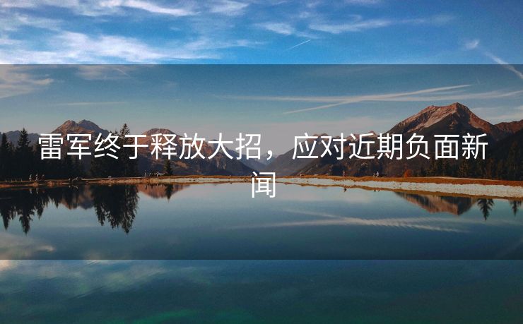 雷军终于释放大招，应对近期负面新闻