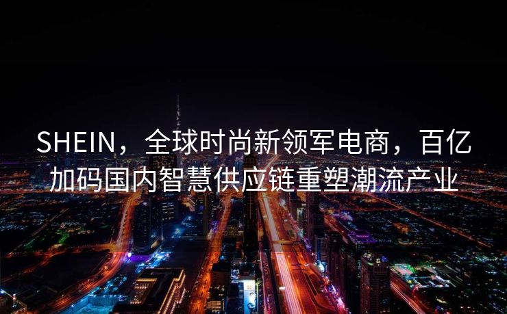 SHEIN，全球时尚新领军电商，百亿加码国内智慧供应链重塑潮流产业
