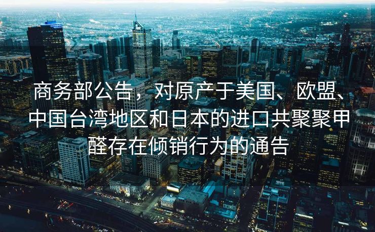 商务部公告，对原产于美国、欧盟、中国台湾地区和日本的进口共聚聚甲醛存在倾销行为的通告