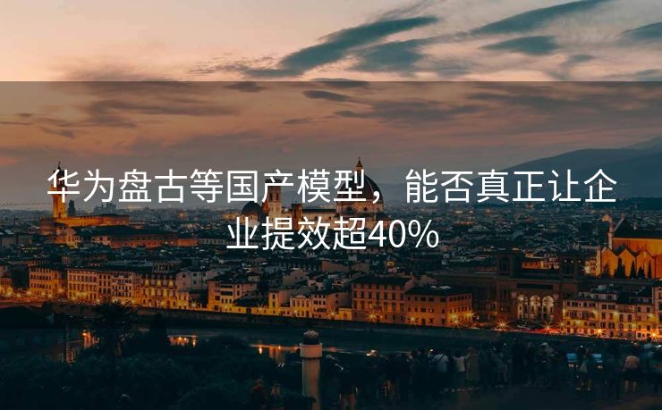 华为盘古等国产模型，能否真正让企业提效超40%