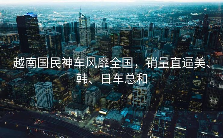 越南国民神车风靡全国，销量直逼美、韩、日车总和