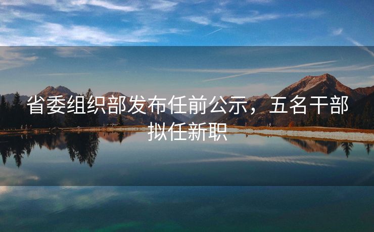 省委组织部发布任前公示，五名干部拟任新职