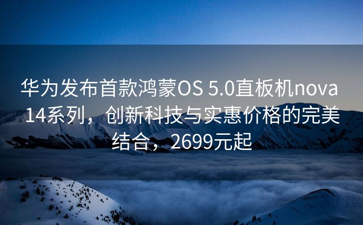 华为发布首款鸿蒙OS 5.0直板机nova 14系列，创新科技与实惠价格的完美结合，2699元起