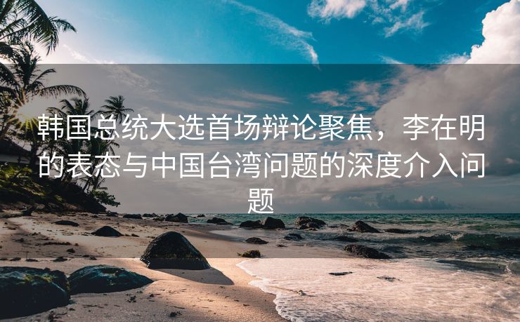 韩国总统大选首场辩论聚焦，李在明的表态与中国台湾问题的深度介入问题