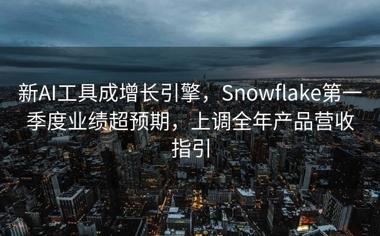 新AI工具成增长引擎，Snowflake第一季度业绩超预期，上调全年产品营收指引