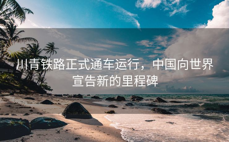 川青铁路正式通车运行，中国向世界宣告新的里程碑