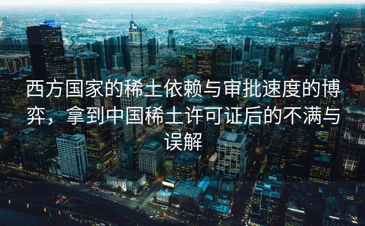 西方国家的稀土依赖与审批速度的博弈，拿到中国稀土许可证后的不满与误解